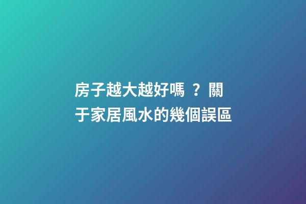 房子越大越好嗎？關于家居風水的幾個誤區
